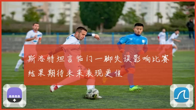 斯洛特坦言临门一脚失误影响比赛结果期待未来表现更佳