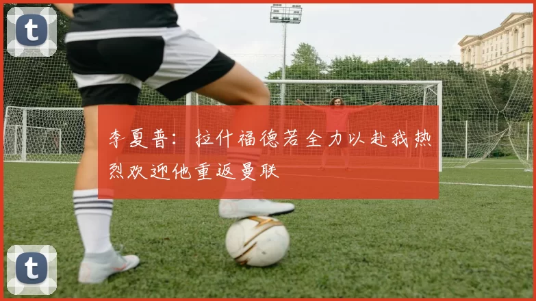 李夏普：拉什福德若全力以赴我热烈欢迎他重返曼联