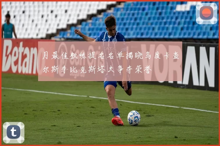 月最佳教练提名名单揭晓乌度卡查尔斯李比克斯塔夫争夺荣誉