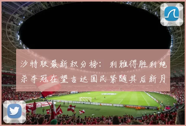 沙特联最新积分榜：利雅得胜利绝杀夺冠在望吉达国民紧随其后新月争夺激烈