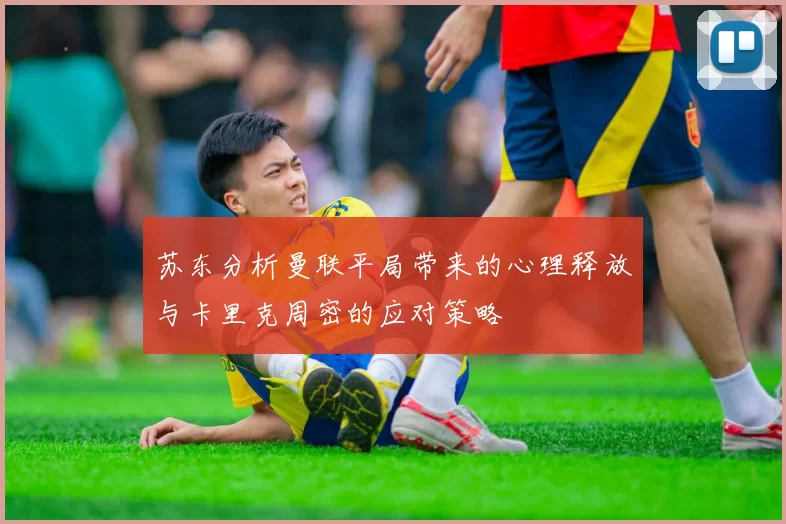 苏东分析曼联平局带来的心理释放与卡里克周密的应对策略