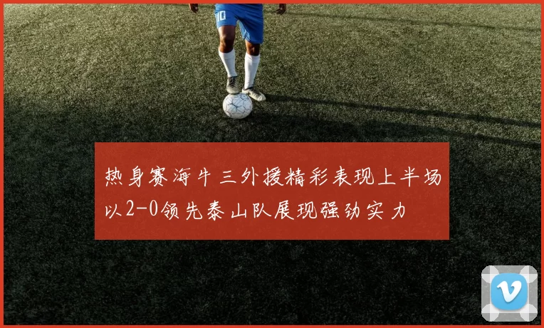 热身赛海牛三外援精彩表现上半场以2-0领先泰山队展现强劲实力