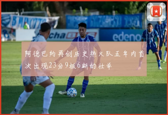 阿德巴约再创历史热火队五年内首次出现23分9板6断的壮举